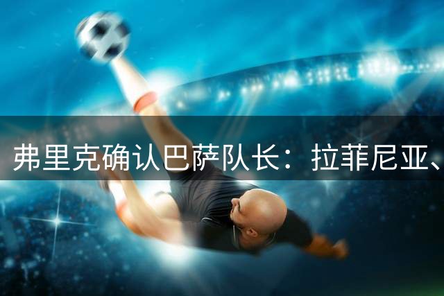 弗里克确认巴萨队长：拉菲尼亚、佩德里、埃里克、德容、亚马尔