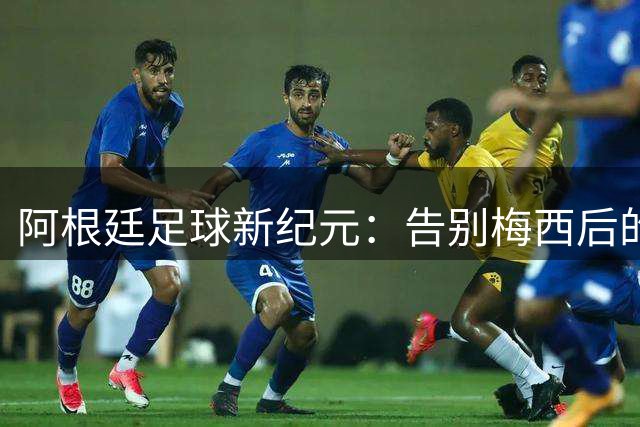 阿根廷足球新纪元：告别梅西后的变革之路